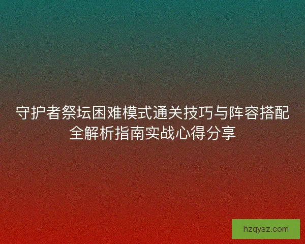 守护者祭坛困难模式通关技巧与阵容搭配全解析指南实战心得分享